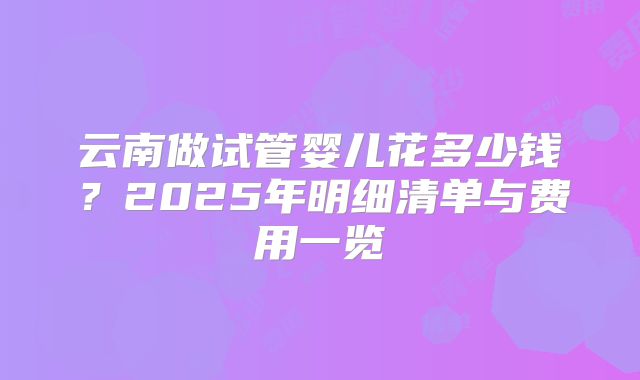 云南做试管婴儿花多少钱?2025年明细清单与费用一览
