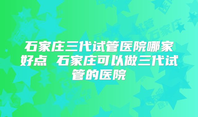 石家庄三代试管医院哪家好点 石家庄可以做三代试管的医院