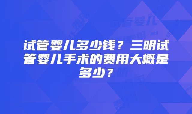 试管婴儿多少钱？三明试管婴儿手术的费用大概是多少？