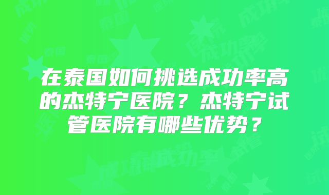 在泰国如何挑选成功率高的杰特宁医院？杰特宁试管医院有哪些优势？