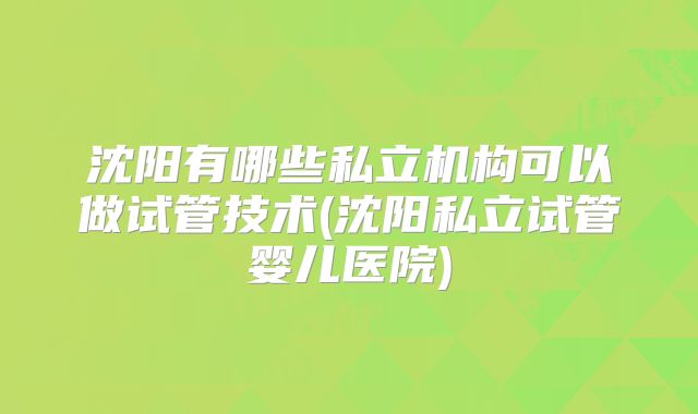 沈阳有哪些私立机构可以做试管技术(沈阳私立试管婴儿医院)