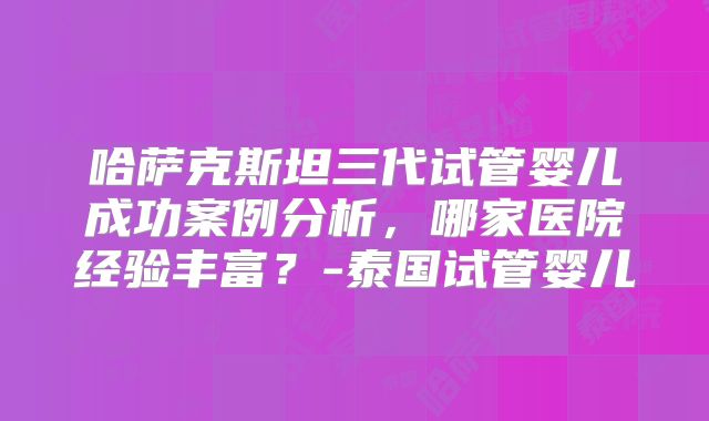 哈萨克斯坦三代试管婴儿成功案例分析，哪家医院经验丰富？-泰国试管婴儿