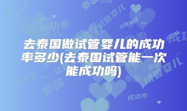 去泰国做试管婴儿的成功率多少(去泰国试管能一次能成功吗)