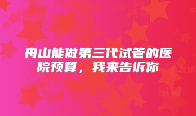 舟山能做第三代试管的医院预算，我来告诉你