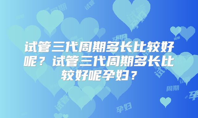 试管三代周期多长比较好呢？试管三代周期多长比较好呢孕妇？