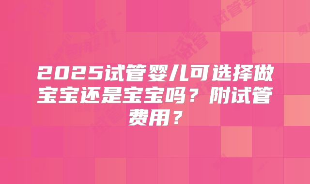 2025试管婴儿可选择做宝宝还是宝宝吗？附试管费用？