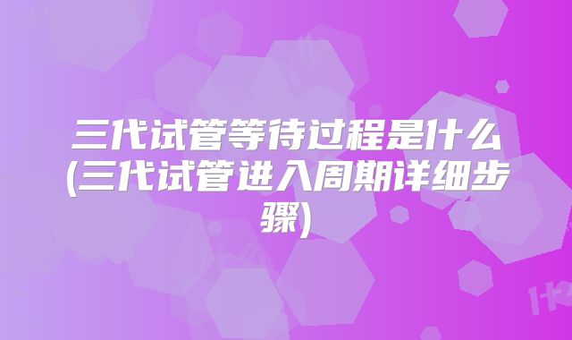 三代试管等待过程是什么(三代试管进入周期详细步骤)
