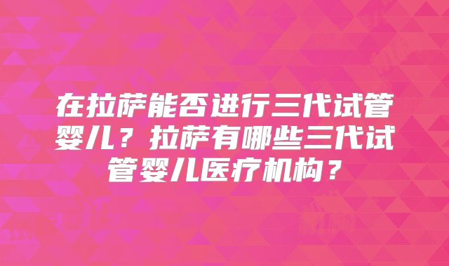 在拉萨能否进行三代试管婴儿？拉萨有哪些三代试管婴儿医疗机构？