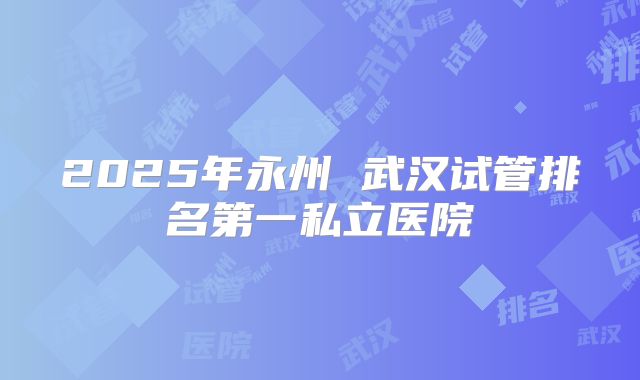2025年永州 武汉试管排名第一私立医院