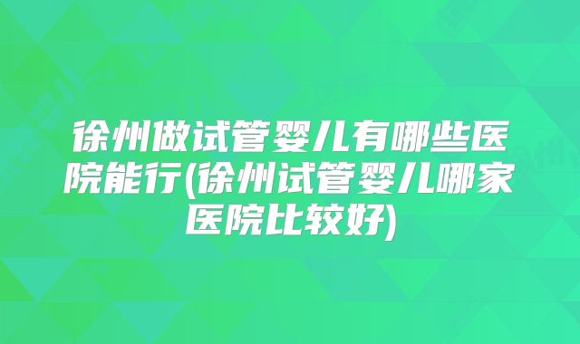 徐州做试管婴儿有哪些医院能行(徐州试管婴儿哪家医院比较好)