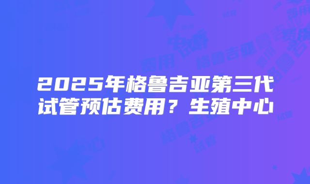 2025年格鲁吉亚第三代试管预估费用？生殖中心