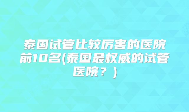 泰国试管比较厉害的医院前10名(泰国最权威的试管医院？)