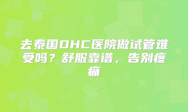 去泰国DHC医院做试管难受吗？舒服靠谱，告别疼痛