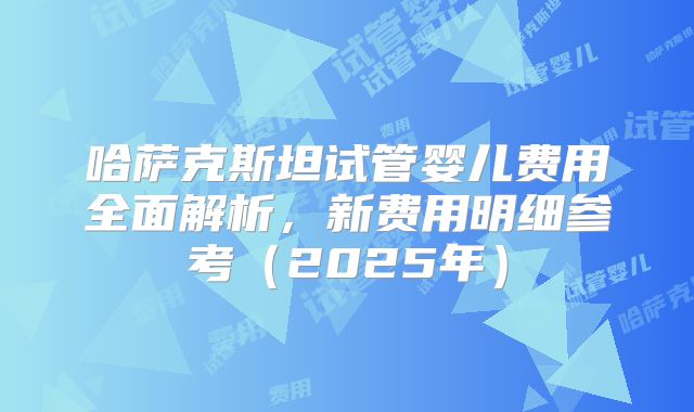 哈萨克斯坦试管婴儿费用全面解析,新费用明细参考(2025年)