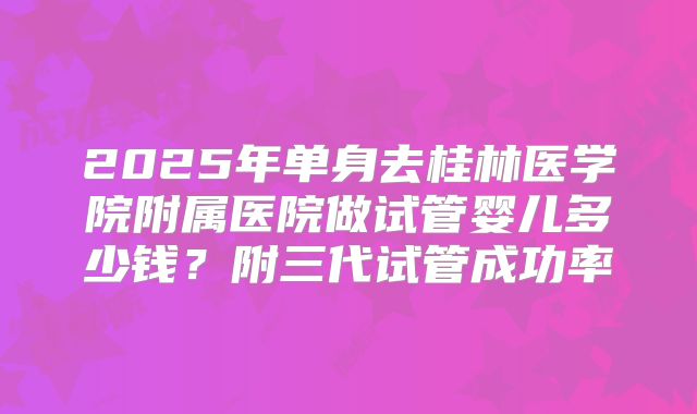 2025年单身去桂林医学院附属医院做试管婴儿多少钱?附三代试管成功率