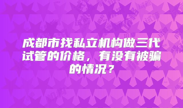 成都市找私立机构做三代试管的价格，有没有被骗的情况？