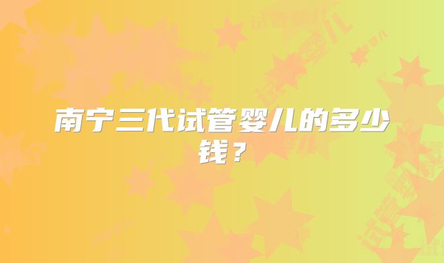 南宁三代试管婴儿的多少钱？