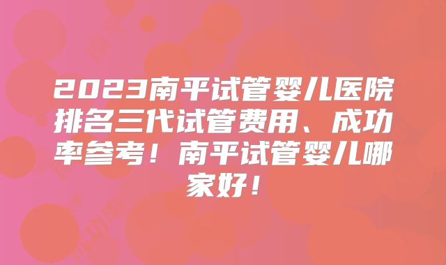 2023南平试管婴儿医院排名三代试管费用、成功率参考!南平试管婴儿哪家好!