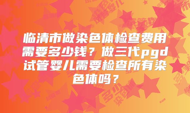临清市做染色体检查费用需要多少钱？做三代pgd试管婴儿需要检查所有染色体吗？