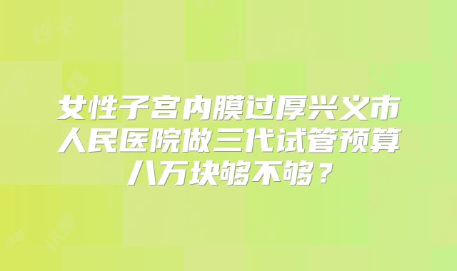 女性子宫内膜过厚兴义市人民医院做三代试管预算八万块够不够?