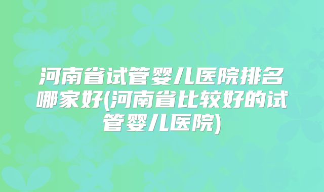 河南省试管婴儿医院排名哪家好(河南省比较好的试管婴儿医院)