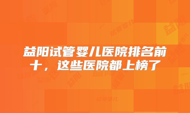 益阳试管婴儿医院排名前十，这些医院都上榜了