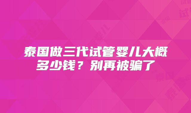 泰国做三代试管婴儿大概多少钱？别再被骗了