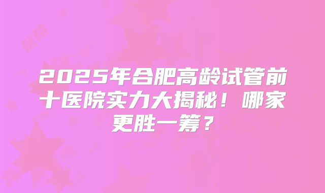 2025年合肥高龄试管前十医院实力大揭秘！哪家更胜一筹？