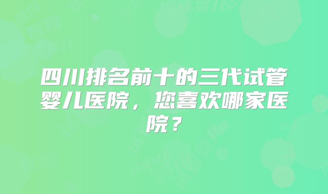四川排名前十的三代试管婴儿医院,您喜欢哪家医院?