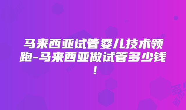马来西亚试管婴儿技术领跑-马来西亚做试管多少钱！