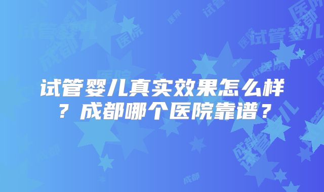 试管婴儿真实效果怎么样？成都哪个医院靠谱？