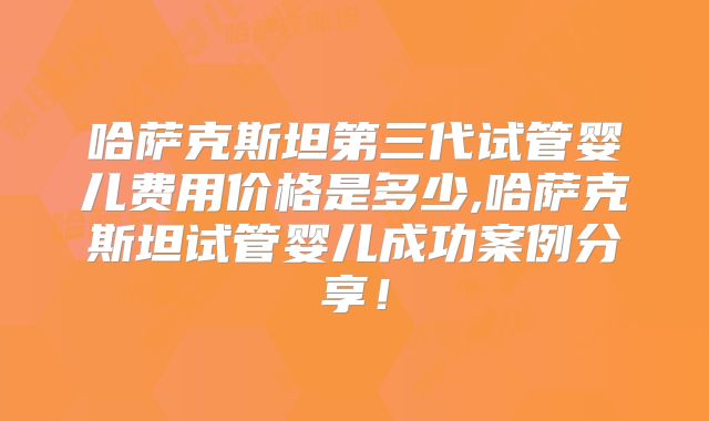 哈萨克斯坦第三代试管婴儿费用价格是多少,哈萨克斯坦试管婴儿成功案例分享!