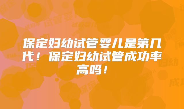 保定妇幼试管婴儿是第几代!保定妇幼试管成功率高吗!
