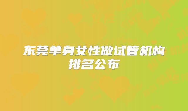 东莞单身女性做试管机构排名公布