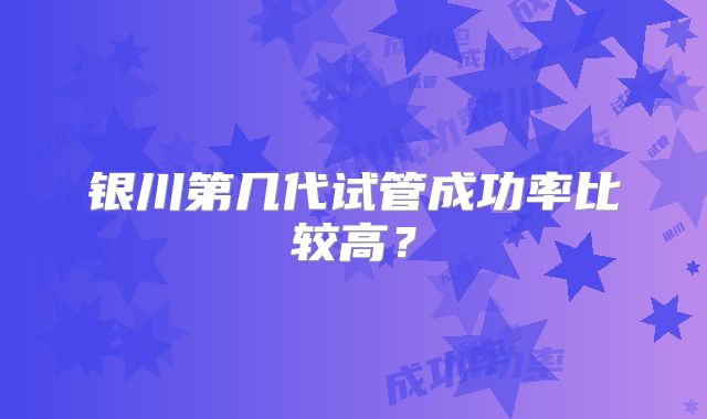 银川第几代试管成功率比较高?