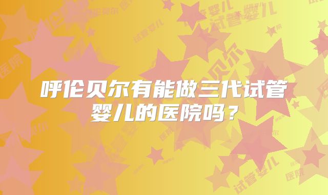呼伦贝尔有能做三代试管婴儿的医院吗？