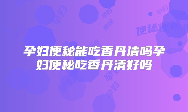 孕妇便秘能吃香丹清吗孕妇便秘吃香丹清好吗