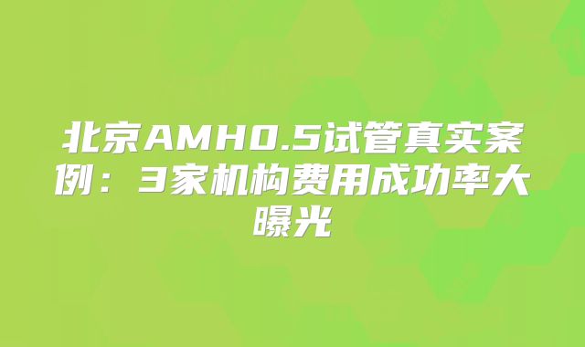 北京AMH0.5试管真实案例：3家机构费用成功率大曝光