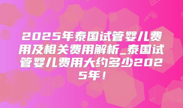 2025年泰国试管婴儿费用及相关费用解析_泰国试管婴儿费用大约多少2025年!