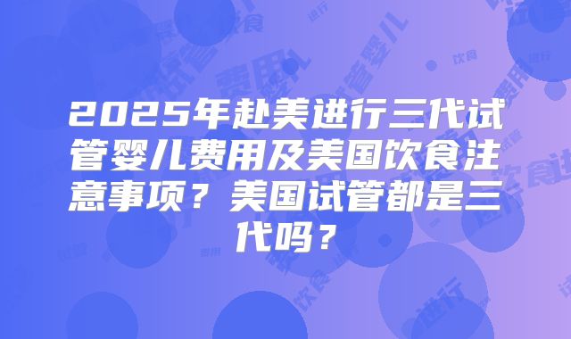2025年赴美进行三代试管婴儿费用及美国饮食注意事项？美国试管都是三代吗？