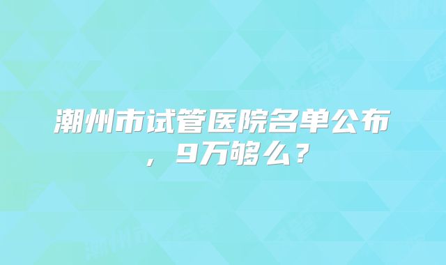 潮州市试管医院名单公布，9万够么？