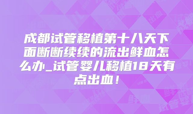 成都试管移植第十八天下面断断续续的流出鲜血怎么办_试管婴儿移植18天有点出血!
