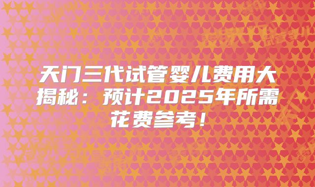 天门三代试管婴儿费用大揭秘:预计2025年所需花费参考!