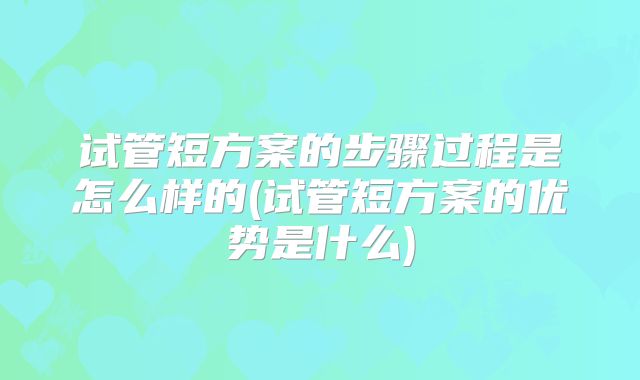 试管短方案的步骤过程是怎么样的(试管短方案的优势是什么)