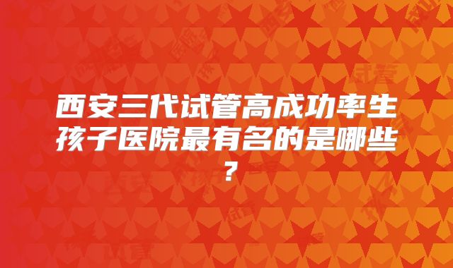 西安三代试管高成功率生孩子医院最有名的是哪些？