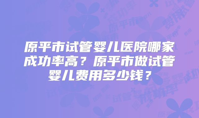 原平市试管婴儿医院哪家成功率高?原平市做试管婴儿费用多少钱?