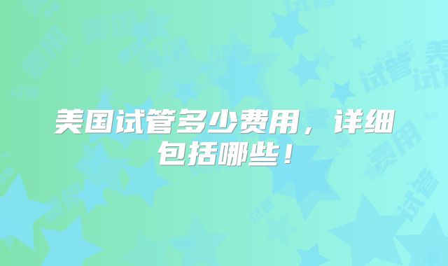 美国试管多少费用，详细包括哪些！