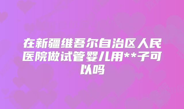 在新疆维吾尔自治区人民医院做试管婴儿用**子可以吗