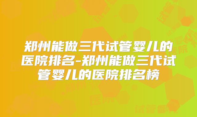 郑州能做三代试管婴儿的医院排名-郑州能做三代试管婴儿的医院排名榜