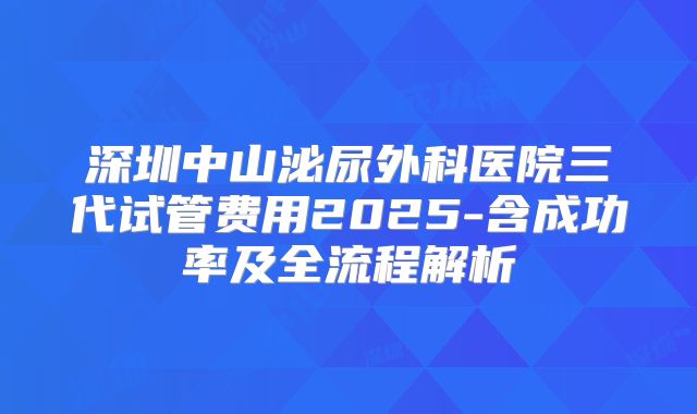 深圳中山泌尿外科医院三代试管费用2025-含成功率及全流程解析
